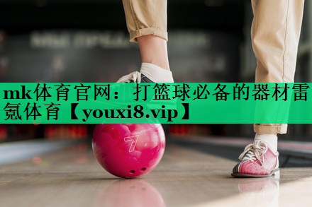 mk體育官網(wǎng)：打籃球必備的器材雷氪體育