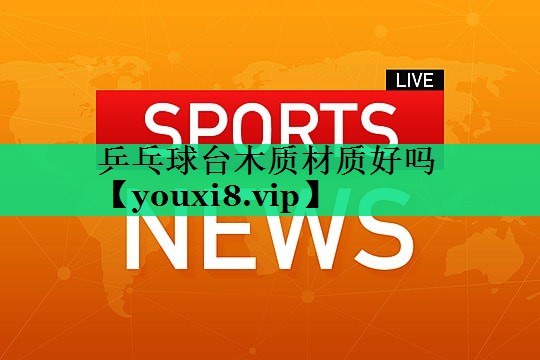 乒乓球臺木質(zhì)材質(zhì)好嗎 乒乓球臺木質(zhì)材質(zhì)好嗎